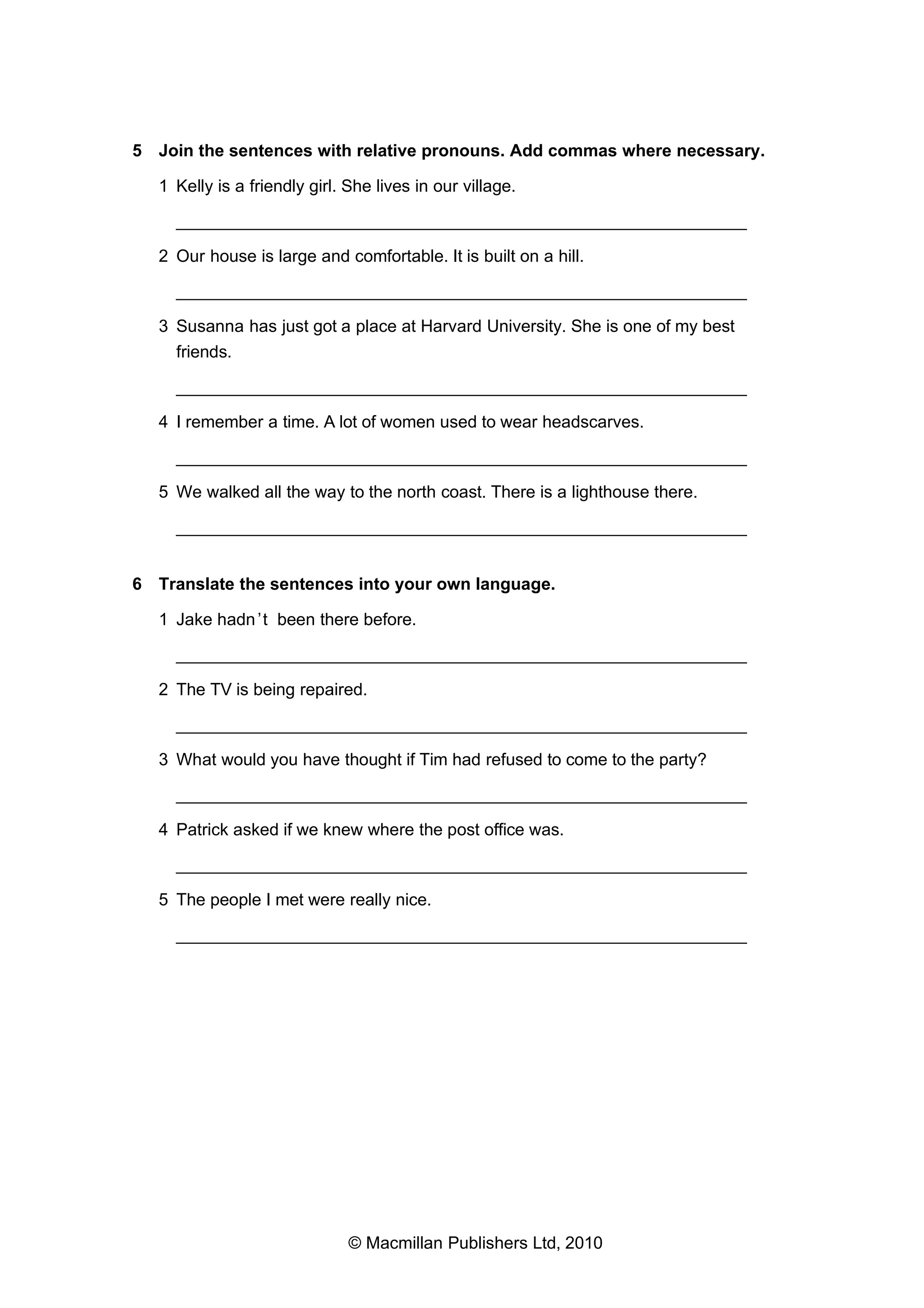 5 Join the sentences with relative pronouns. Add commas where necessary.
1 Kelly is a friendly girl. She lives in our village.
___________________________________________________________
2 Our house is large and comfortable. It is built on a hill.
___________________________________________________________
3 Susanna has just got a place at Harvard University. She is one of my best
friends.
___________________________________________________________
4 I remember a time. A lot of women used to wear headscarves.
___________________________________________________________
5 We walked all the way to the north coast. There is a lighthouse there.
___________________________________________________________
6 Translate the sentences into your own language.
1 Jake hadn ’t been there before.
___________________________________________________________
2 The TV is being repaired.
___________________________________________________________
3 What would you have thought if Tim had refused to come to the party?
___________________________________________________________
4 Patrick asked if we knew where the post office was.
___________________________________________________________
5 The people I met were really nice.
___________________________________________________________

© Macmillan Publishers Ltd, 2010

 