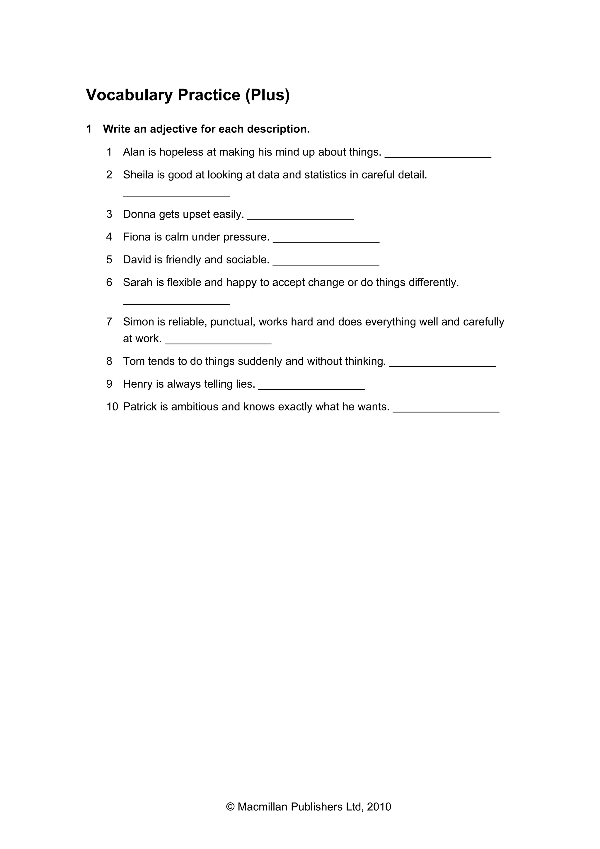 Vocabulary Practice (Plus)
1 Write an adjective for each description.
1 Alan is hopeless at making his mind up about things. _________________
2 Sheila is good at looking at data and statistics in careful detail.
_________________
3 Donna gets upset easily. _________________
4 Fiona is calm under pressure. _________________
5 David is friendly and sociable. _________________
6 Sarah is flexible and happy to accept change or do things differently.
_________________
7 Simon is reliable, punctual, works hard and does everything well and carefully
at work. _________________
8 Tom tends to do things suddenly and without thinking. _________________
9 Henry is always telling lies. _________________
10 Patrick is ambitious and knows exactly what he wants. _________________

© Macmillan Publishers Ltd, 2010

 
