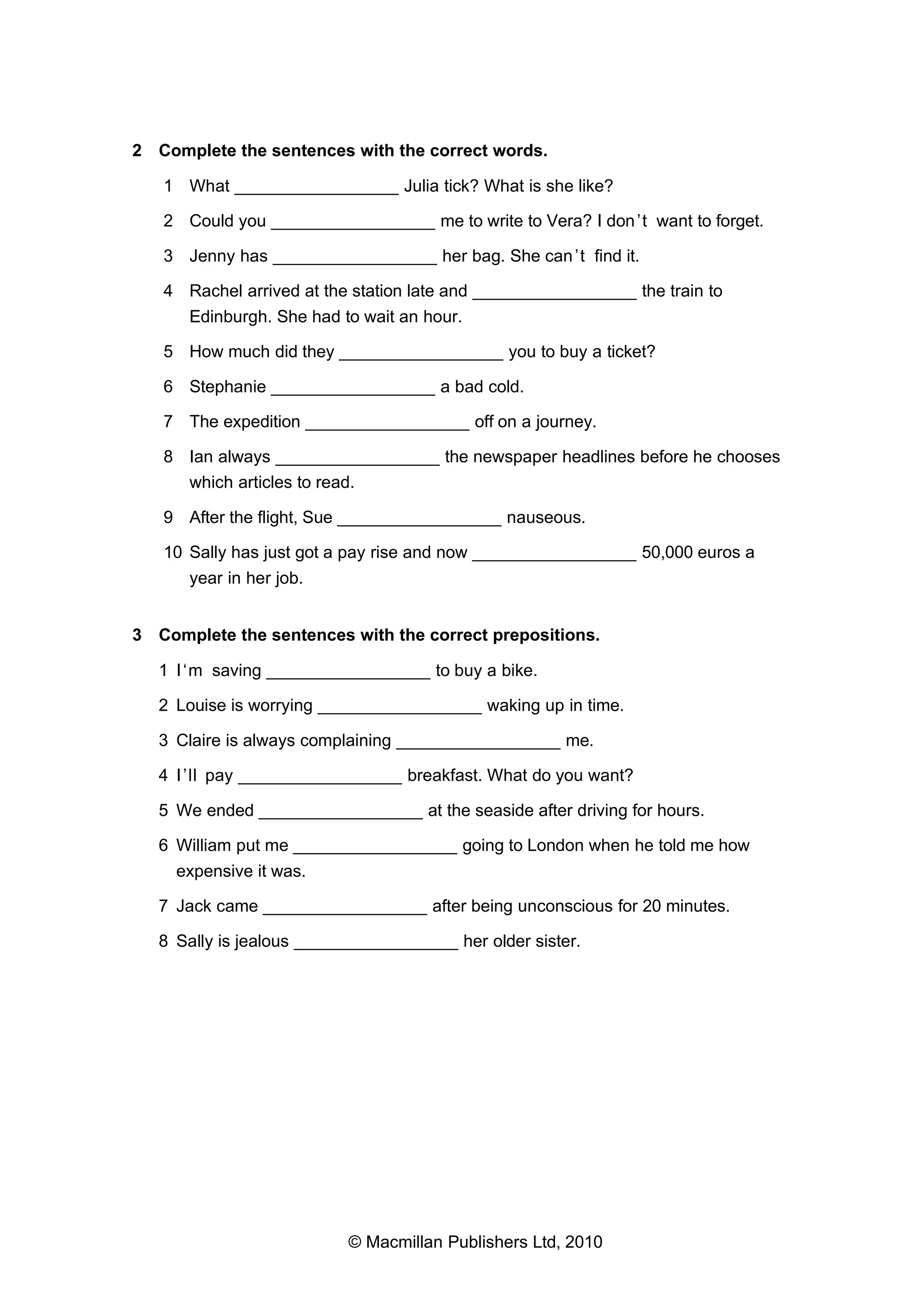 2 Complete the sentences with the correct words.
1 What _________________ Julia tick? What is she like?
2 Could you _________________ me to write to Vera? I don ’t want to forget.
3 Jenny has _________________ her bag. She can ’t find it.
4 Rachel arrived at the station late and _________________ the train to
Edinburgh. She had to wait an hour.
5 How much did they _________________ you to buy a ticket?
6 Stephanie _________________ a bad cold.
7 The expedition _________________ off on a journey.
8 Ian always _________________ the newspaper headlines before he chooses
which articles to read.
9 After the flight, Sue _________________ nauseous.
10 Sally has just got a pay rise and now _________________ 50,000 euros a
year in her job.
3 Complete the sentences with the correct prepositions.
1 I ‘m saving _________________ to buy a bike.
2 Louise is worrying _________________ waking up in time.
3 Claire is always complaining _________________ me.
4 I ’ll pay _________________ breakfast. What do you want?
5 We ended _________________ at the seaside after driving for hours.
6 William put me _________________ going to London when he told me how
expensive it was.
7 Jack came _________________ after being unconscious for 20 minutes.
8 Sally is jealous _________________ her older sister.

© Macmillan Publishers Ltd, 2010

 