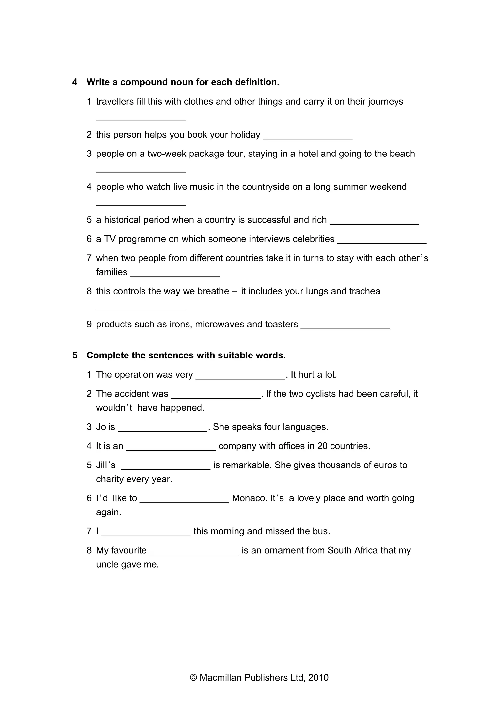 4 Write a compound noun for each definition.
1 travellers fill this with clothes and other things and carry it on their journeys
_________________
2 this person helps you book your holiday _________________
3 people on a two-week package tour, staying in a hotel and going to the beach
_________________
4 people who watch live music in the countryside on a long summer weekend
_________________
5 a historical period when a country is successful and rich _________________
6 a TV programme on which someone interviews celebrities _________________
7 when two people from different countries take it in turns to stay with each other ’s
families _________________
8 this controls the way we breathe – it includes your lungs and trachea
_________________
9 products such as irons, microwaves and toasters _________________
5 Complete the sentences with suitable words.
1 The operation was very _________________. It hurt a lot.
2 The accident was _________________. If the two cyclists had been careful, it
wouldn ’t have happened.
3 Jo is _________________. She speaks four languages.
4 It is an _________________ company with offices in 20 countries.
5 Jill ’s _________________ is remarkable. She gives thousands of euros to
charity every year.
6 I ’d like to _________________ Monaco. It ’s a lovely place and worth going
again.
7 I _________________ this morning and missed the bus.
8 My favourite _________________ is an ornament from South Africa that my
uncle gave me.

© Macmillan Publishers Ltd, 2010

 