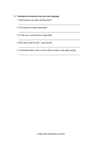 6 Translate the sentences into your own language.
1 How long have you been working there?
___________________________________________________________
2 The houses are being redecorated.
___________________________________________________________
3 If I were you, I would write an angry letter.
___________________________________________________________
4 Ruth told us that he hadn ’t seen the film.
___________________________________________________________
5 The football match, which I went to with my brother, was really exciting.
___________________________________________________________

© Macmillan Publishers Ltd, 2010

 