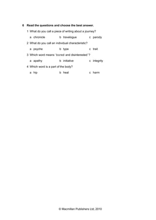 6 Read the questions and choose the best answer.
1 What do you call a piece of writing about a journey?
a chronicle

b travelogue

c parody

2 What do you call an individual characteristic?
a psyche

b type

c trait

3 Which word means ‘ bored and disinterested ’?
a apathy

b initiative

c integrity

4 Which word is a part of the body?
a hip

b heal

c harm

© Macmillan Publishers Ltd, 2010

 