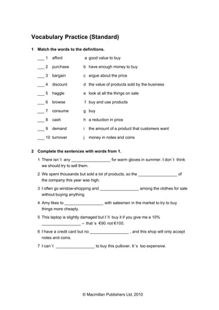 Vocabulary Practice (Standard)
1 Match the words to the definitions.
___ 1

afford

a good value to buy

___ 2

purchase

b have enough money to buy

___ 3

bargain

c argue about the price

___ 4

discount

d the value of products sold by the business

___ 5

haggle

e look at all the things on sale

___ 6

browse

f buy and use products

___ 7

consume

g buy

___ 8

cash

h a reduction in price

___ 9

demand

i

the amount of a product that customers want

___ 10 turnover

j

money in notes and coins

2 Complete the sentences with words from 1.
1 There isn ’t any _________________ for warm gloves in summer. I don ’t think
we should try to sell them.
2 We spent thousands but sold a lot of products, so the _________________ of
the company this year was high.
3 I often go window-shopping and _________________ among the clothes for sale
without buying anything.
4 Amy likes to _________________ with salesmen in the market to try to buy
things more cheaply.
5 This laptop is slightly damaged but I ’ll buy it if you give me a 10%
_________________ – that ’s €90 not €100.
6 I have a credit card but no _________________ , and this shop will only accept
notes and coins.
7 I can ’t _________________ to buy this pullover. It ’s too expensive.

© Macmillan Publishers Ltd, 2010

 
