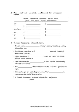 5 Make nouns from the words in the box. Then write them in the correct
column.
depend
press
-ism

professional
rigid

consumer

depart

appear

popular

attract

environmental

1

_________________

2 _________________

3

_________________

-ance/-ence

4

_________________

5 _________________

-ure

6

_________________

7 _________________

-ity

8

_________________

9 _________________

-ion

10 _________________

6 Complete the sentences with words from 5.
1 There is a lot of _________________ in today ’s society. We all shop and buy
things all the time.
2 My sister put me under a lot of _________________ to come to the party. It
wasn ’t easy to refuse.
3 Sandy is interested in _________________. She ’d like to work in a job that
involves looking after nature.
4 I was surprised by the _________________ of Ian ’s position. He completely
refused to compromise.
5 The _________________ of the last train meant that we couldn ’t get home that
night.
6 Millions of people love reality TV programmes. Their _________________ is
much greater than that of documentaries.
7 In the past, athletes were amateurs, but today there is a lot more
_________________ in sport.

© Macmillan Publishers Ltd, 2010

 