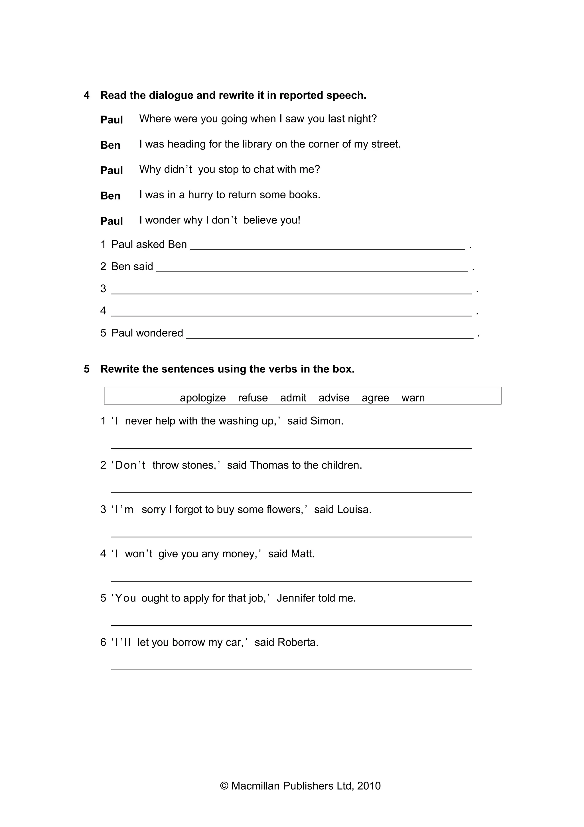 4 Read the dialogue and rewrite it in reported speech.
Paul

Where were you going when I saw you last night?

Ben

I was heading for the library on the corner of my street.

Paul

Why didn ’t you stop to chat with me?

Ben

I was in a hurry to return some books.

Paul

I wonder why I don ’t believe you!

1 Paul asked Ben _____________________________________________ .
2 Ben said ___________________________________________________ .
3 ___________________________________________________________ .
4 ___________________________________________________________ .
5 Paul wondered _______________________________________________ .
5 Rewrite the sentences using the verbs in the box.
apologize

refuse

admit

advise

agree

warn

1 ‘ I never help with the washing up, ’ said Simon.
___________________________________________________________
2 ‘ Don ’ t throw stones, ’ said Thomas to the children.
___________________________________________________________
3 ‘ I ’ m sorry I forgot to buy some flowers, ’ said Louisa.
___________________________________________________________
4 ‘ I won ’t give you any money, ’ said Matt.
___________________________________________________________
5 ‘ You ought to apply for that job, ’ Jennifer told me.
___________________________________________________________
6 ‘ I ’ l l let you borrow my car, ’ said Roberta.
___________________________________________________________

© Macmillan Publishers Ltd, 2010

 