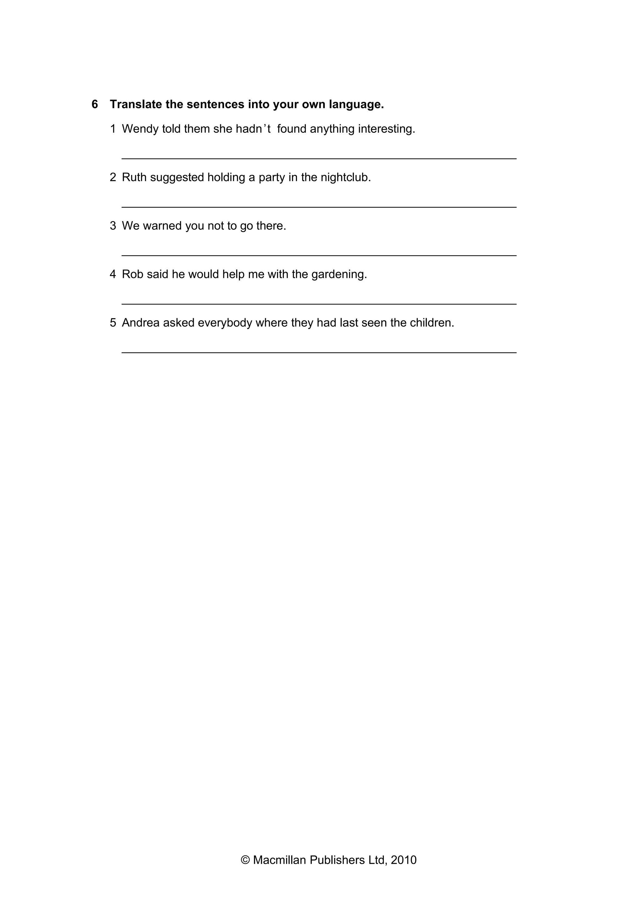 6 Translate the sentences into your own language.
1 Wendy told them she hadn ’t found anything interesting.
___________________________________________________________
2 Ruth suggested holding a party in the nightclub.
___________________________________________________________
3 We warned you not to go there.
___________________________________________________________
4 Rob said he would help me with the gardening.
___________________________________________________________
5 Andrea asked everybody where they had last seen the children.
___________________________________________________________

© Macmillan Publishers Ltd, 2010

 