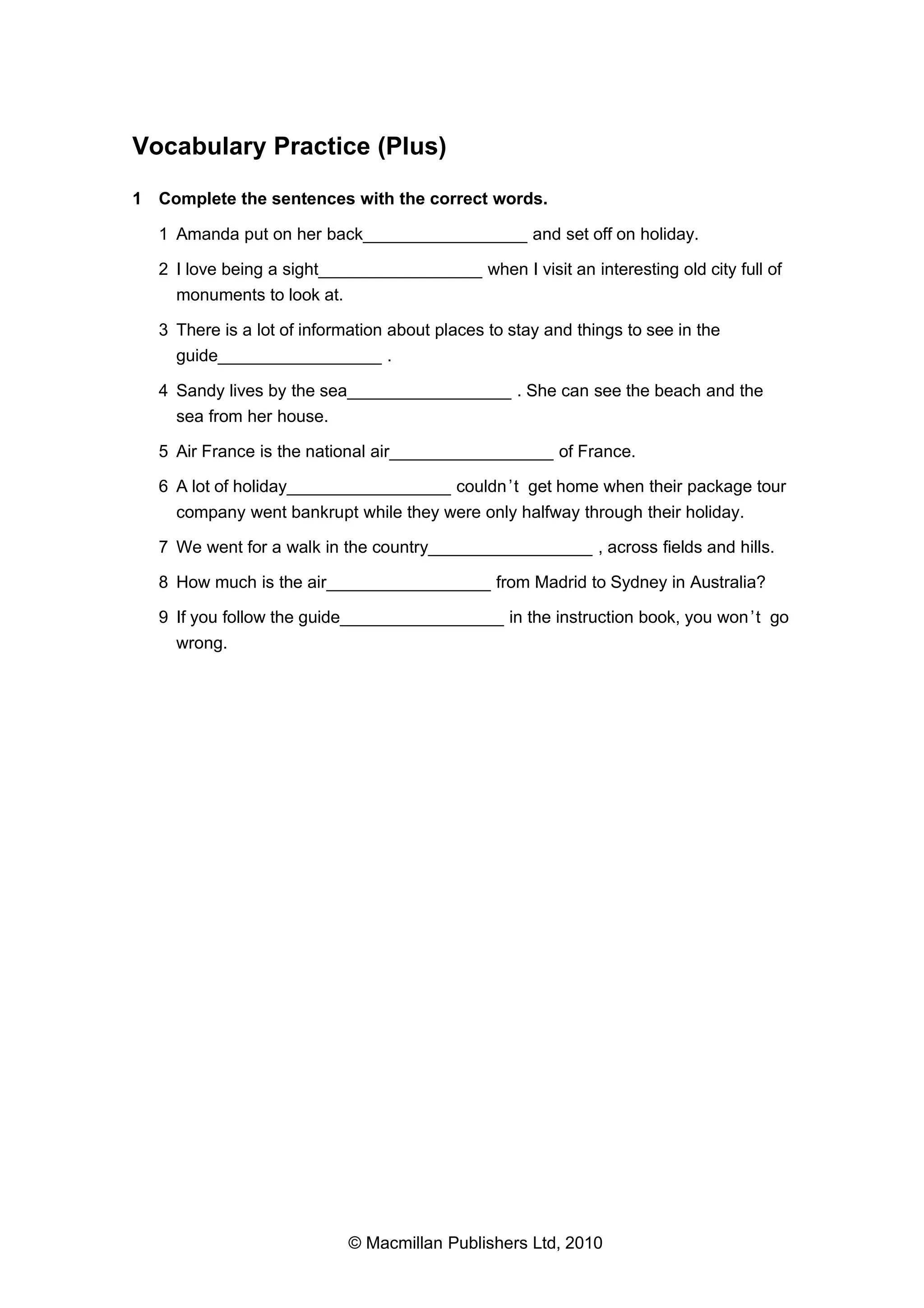Vocabulary Practice (Plus)
1 Complete the sentences with the correct words.
1 Amanda put on her back_________________ and set off on holiday.
2 I love being a sight_________________ when I visit an interesting old city full of
monuments to look at.
3 There is a lot of information about places to stay and things to see in the
guide_________________ .
4 Sandy lives by the sea_________________ . She can see the beach and the
sea from her house.
5 Air France is the national air_________________ of France.
6 A lot of holiday_________________ couldn ’t get home when their package tour
company went bankrupt while they were only halfway through their holiday.
7 We went for a walk in the country_________________ , across fields and hills.
8 How much is the air_________________ from Madrid to Sydney in Australia?
9 If you follow the guide_________________ in the instruction book, you won ’t go
wrong.

© Macmillan Publishers Ltd, 2010

 