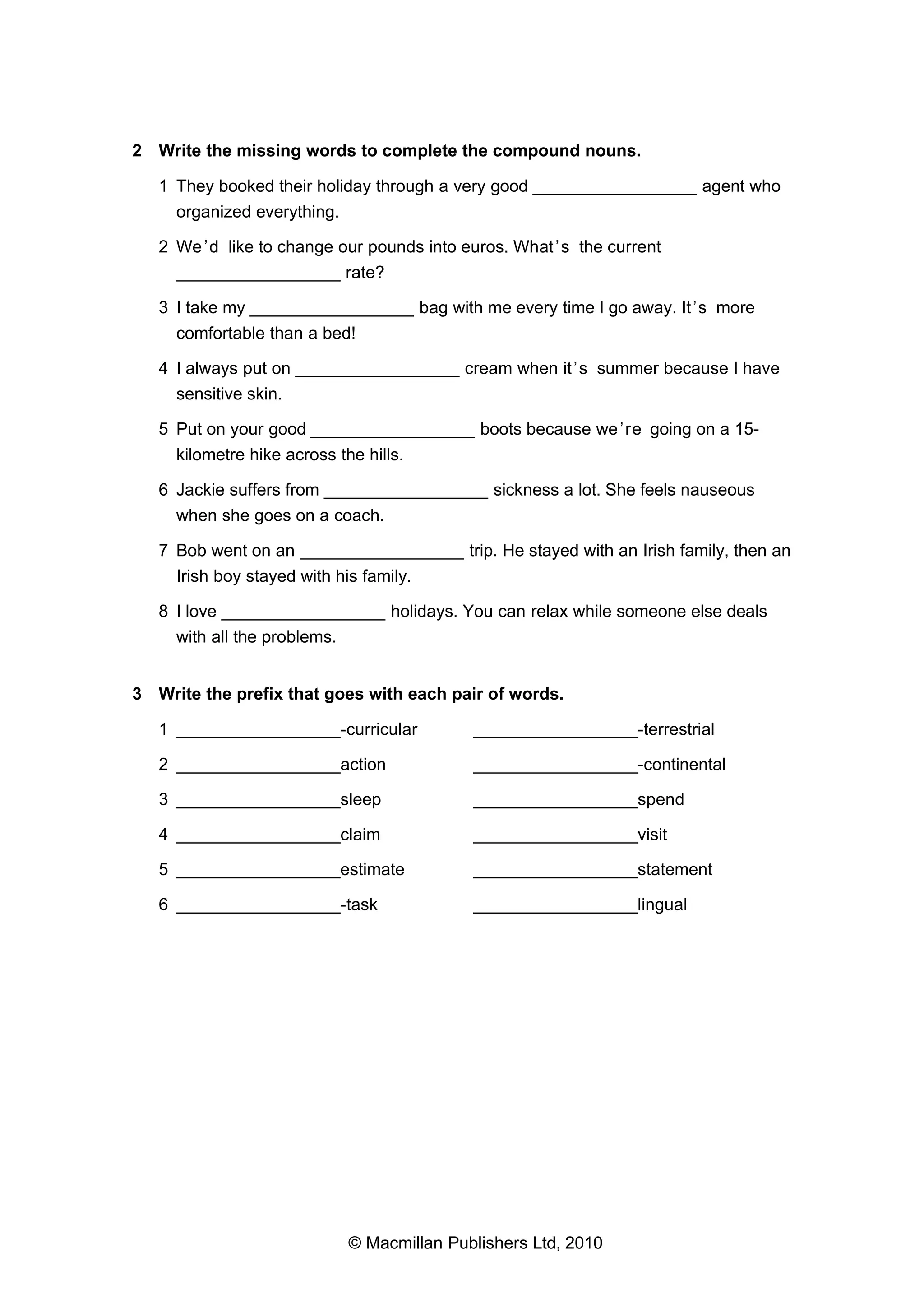 2 Write the missing words to complete the compound nouns.
1 They booked their holiday through a very good _________________ agent who
organized everything.
2 We ’d like to change our pounds into euros. What ’s the current
_________________ rate?
3 I take my _________________ bag with me every time I go away. It ’s more
comfortable than a bed!
4 I always put on _________________ cream when it ’s summer because I have
sensitive skin.
5 Put on your good _________________ boots because we ’re going on a 15kilometre hike across the hills.
6 Jackie suffers from _________________ sickness a lot. She feels nauseous
when she goes on a coach.
7 Bob went on an _________________ trip. He stayed with an Irish family, then an
Irish boy stayed with his family.
8 I love _________________ holidays. You can relax while someone else deals
with all the problems.
3 Write the prefix that goes with each pair of words.
1 _________________-curricular

_________________-terrestrial

2 _________________action

_________________-continental

3 _________________sleep

_________________spend

4 _________________claim

_________________visit

5 _________________estimate

_________________statement

6 _________________-task

_________________lingual

© Macmillan Publishers Ltd, 2010

 