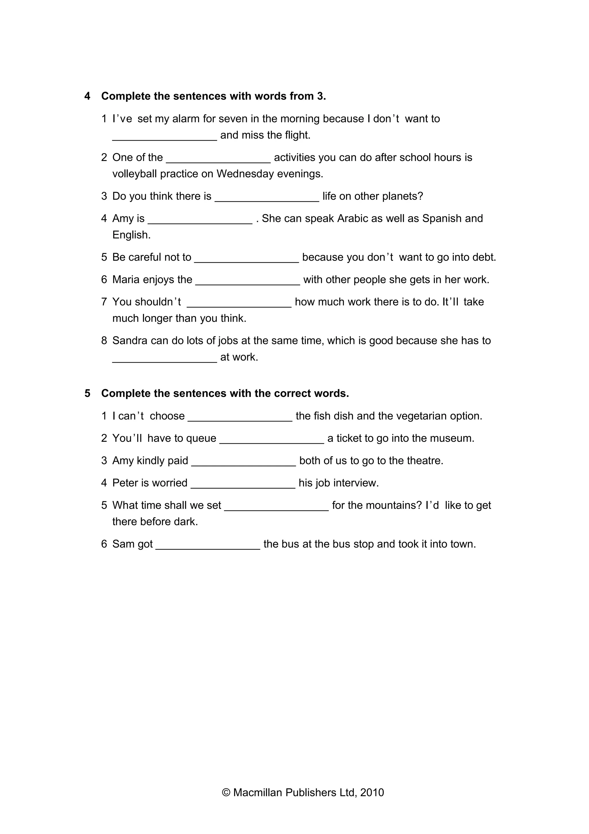 4 Complete the sentences with words from 3.
1 I ’ve set my alarm for seven in the morning because I don ’t want to
_________________ and miss the flight.
2 One of the _________________ activities you can do after school hours is
volleyball practice on Wednesday evenings.
3 Do you think there is _________________ life on other planets?
4 Amy is _________________ . She can speak Arabic as well as Spanish and
English.
5 Be careful not to _________________ because you don ’t want to go into debt.
6 Maria enjoys the _________________ with other people she gets in her work.
7 You shouldn ’t _________________ how much work there is to do. It ’ll take
much longer than you think.
8 Sandra can do lots of jobs at the same time, which is good because she has to
_________________ at work.
5 Complete the sentences with the correct words.
1 I can ’t choose _________________ the fish dish and the vegetarian option.
2 You ’ll have to queue _________________ a ticket to go into the museum.
3 Amy kindly paid _________________ both of us to go to the theatre.
4 Peter is worried _________________ his job interview.
5 What time shall we set _________________ for the mountains? I ’d like to get
there before dark.
6 Sam got _________________ the bus at the bus stop and took it into town.

© Macmillan Publishers Ltd, 2010

 