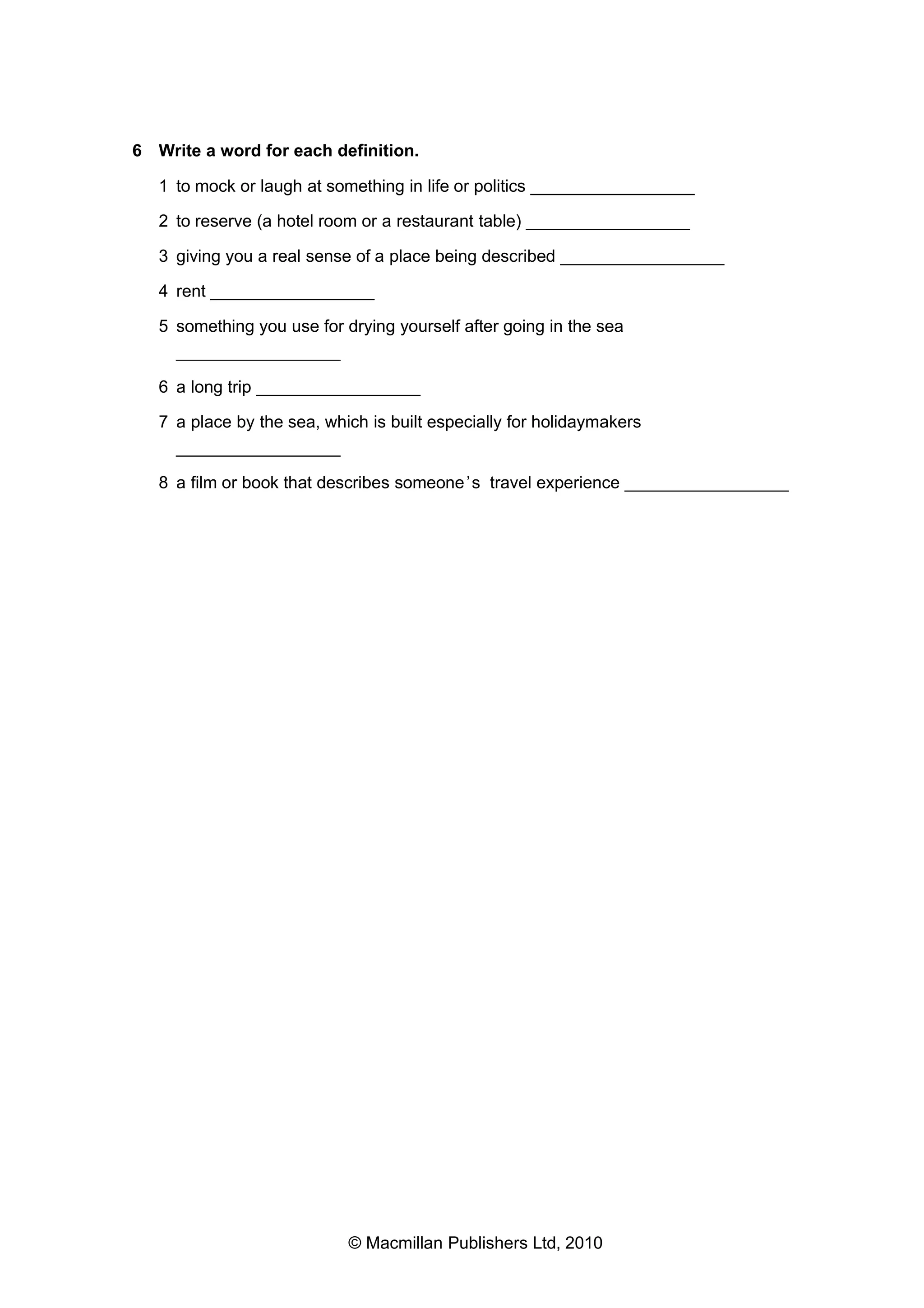6 Write a word for each definition.
1 to mock or laugh at something in life or politics _________________
2 to reserve (a hotel room or a restaurant table) _________________
3 giving you a real sense of a place being described _________________
4 rent _________________
5 something you use for drying yourself after going in the sea
_________________
6 a long trip _________________
7 a place by the sea, which is built especially for holidaymakers
_________________
8 a film or book that describes someone ’s travel experience _________________

© Macmillan Publishers Ltd, 2010

 