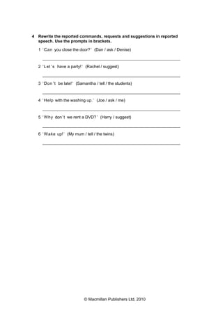 4 Rewrite the reported commands, requests and suggestions in reported
speech. Use the prompts in brackets.
1 ‘ Can you close the door? ’ (Dan / ask / Denise)
___________________________________________________________
2 ‘ Let ’ s have a party! ’ (Rachel / suggest)
___________________________________________________________
3 ‘ Don ’ t be late! ’ (Samantha / tell / the students)
___________________________________________________________
4 ‘ Help with the washing up. ’ (Joe / ask / me)
___________________________________________________________
5 ‘ Why don ’t we rent a DVD? ’ (Harry / suggest)
___________________________________________________________
6 ‘ Wake up! ’ (My mum / tell / the twins)
___________________________________________________________

© Macmillan Publishers Ltd, 2010

 