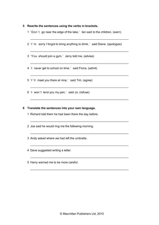 5 Rewrite the sentences using the verbs in brackets.
1 ‘ Don ’ t go near the edge of the lake, ’ Ian said to the children. (warn)
___________________________________________________________
2 ‘ I ’ m sorry I forgot to bring anything to drink, ’ said Diane. (apologize)
___________________________________________________________
3 ‘ You should join a gym, ’ Jerry told me. (advise)
___________________________________________________________
4 ‘ I never get to school on time, ’ said Fiona. (admit)
___________________________________________________________
5 ‘ I ’ l l meet you there at nine, ’ said Tim. (agree)
___________________________________________________________
6 ‘ I won ’t lend you my pen, ’ said Jo. (refuse)
___________________________________________________________
6 Translate the sentences into your own language.
1 Richard told them he had been there the day before.
___________________________________________________________
2 Joe said he would ring me the following morning.
___________________________________________________________
3 Andy asked where we had left the umbrella.
___________________________________________________________
4 Dave suggested writing a letter.
___________________________________________________________
5 Harry warned me to be more careful.
___________________________________________________________

© Macmillan Publishers Ltd, 2010

 