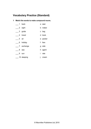 Vocabulary Practice (Standard)
1 Match the words to make compound nouns.
___ 1

back

a seer

___ 2

sight

b maker

___ 3

guide

c bag

___ 4

travel

d book

___ 5

air

e packer

___ 6

holiday

f

___ 7

exchange

g side

___ 8

sea

h agent

___ 9

sun

i

rate

j

cream

___ 10 sleeping

fare

© Macmillan Publishers Ltd, 2010

 