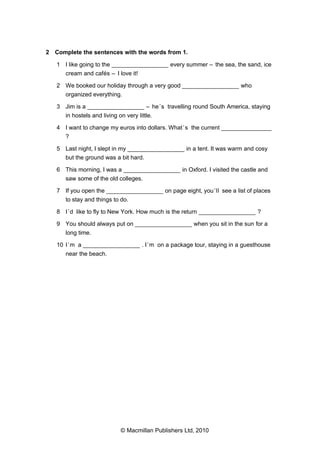 2 Complete the sentences with the words from 1.
1 I like going to the _________________ every summer – the sea, the sand, ice
cream and cafés – I love it!
2 We booked our holiday through a very good _________________ who
organized everything.
3 Jim is a _________________ – he ’s travelling round South America, staying
in hostels and living on very little.
4 I want to change my euros into dollars. What ’s the current _______________
?
5 Last night, I slept in my _________________ in a tent. It was warm and cosy
but the ground was a bit hard.
6 This morning, I was a _________________ in Oxford. I visited the castle and
saw some of the old colleges.
7 If you open the _________________ on page eight, you ’ll see a list of places
to stay and things to do.
8 I ’d like to fly to New York. How much is the return _________________ ?
9 You should always put on _________________ when you sit in the sun for a
long time.
10 I ’m a _________________ . I ’m on a package tour, staying in a guesthouse
near the beach.

© Macmillan Publishers Ltd, 2010

 