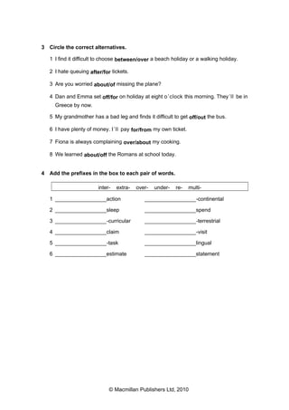 3 Circle the correct alternatives.
1 I find it difficult to choose between/over a beach holiday or a walking holiday.
2 I hate queuing after/for tickets.
3 Are you worried about/of missing the plane?
4 Dan and Emma set off/for on holiday at eight o ’clock this morning. They ’ll be in
Greece by now.
5 My grandmother has a bad leg and finds it difficult to get off/out the bus.
6 I have plenty of money. I ’ll pay for/from my own ticket.
7 Fiona is always complaining over/about my cooking.
8 We learned about/off the Romans at school today.

4 Add the prefixes in the box to each pair of words.
inter-

extra-

over-

under-

re-

multi-

1 _________________action

_________________-continental

2 _________________sleep

_________________spend

3 _________________-curricular

_________________-terrestrial

4 _________________claim

_________________-visit

5 _________________-task

_________________lingual

6 _________________estimate

_________________statement

© Macmillan Publishers Ltd, 2010

 