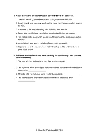 3 Circle the relative pronouns that can be omitted from the sentences.
1 Jake is a friendly guy who I worked with during the summer holidays.
2 I used to work for a company which paid far more than the company I ’m working
for now.
3 It was one of the most interesting talks that I had ever been to.
4 Penny was the girl whose parents had been involved in that plane crash.
5 Tim makes model boats which can be bought in some of the shops down by the
harbour.
6 Amanda is a lovely person that all my friends really get on with.
7 I spoke to one of the people who worked in the shop and he said that it was a
great place to work.
4 Read the relative clauses and write ‘defining’ or ‘non-defining’. Add commas
where necessary.
1 The man who has just moved in next door is a famous poet.
_________________
2 The Pyrenees which divide Spain from France are a popular tourist destination in
the summer. _________________
3 My sister who you met once came over for the weekend. _________________
4 The nature reserve where I worked last summer has just closed down.
_________________

© Macmillan Publishers Ltd, 2010

 