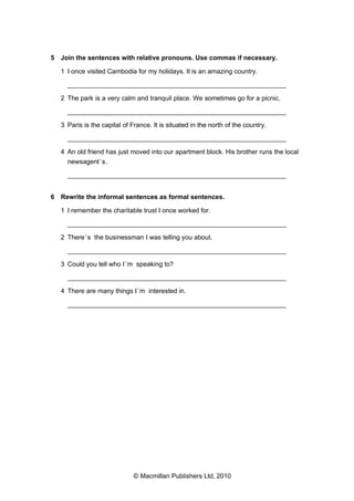 5 Join the sentences with relative pronouns. Use commas if necessary.
1 I once visited Cambodia for my holidays. It is an amazing country.
___________________________________________________________
2 The park is a very calm and tranquil place. We sometimes go for a picnic.
___________________________________________________________
3 Paris is the capital of France. It is situated in the north of the country.
___________________________________________________________
4 An old friend has just moved into our apartment block. His brother runs the local
newsagent ’s.
___________________________________________________________
6 Rewrite the informal sentences as formal sentences.
1 I remember the charitable trust I once worked for.
___________________________________________________________
2 There ’s the businessman I was telling you about.
___________________________________________________________
3 Could you tell who I ’m speaking to?
___________________________________________________________
4 There are many things I ’m interested in.
___________________________________________________________

© Macmillan Publishers Ltd, 2010

 
