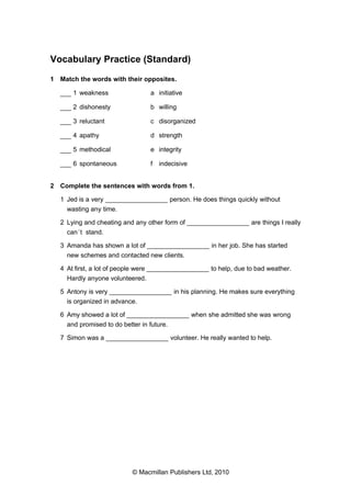 Vocabulary Practice (Standard)
1 Match the words with their opposites.
___ 1 weakness

a initiative

___ 2 dishonesty

b willing

___ 3 reluctant

c disorganized

___ 4 apathy

d strength

___ 5 methodical

e integrity

___ 6 spontaneous

f

indecisive

2 Complete the sentences with words from 1.
1 Jed is a very _________________ person. He does things quickly without
wasting any time.
2 Lying and cheating and any other form of _________________ are things I really
can ’t stand.
3 Amanda has shown a lot of _________________ in her job. She has started
new schemes and contacted new clients.
4 At first, a lot of people were _________________ to help, due to bad weather.
Hardly anyone volunteered.
5 Antony is very _________________ in his planning. He makes sure everything
is organized in advance.
6 Amy showed a lot of _________________ when she admitted she was wrong
and promised to do better in future.
7 Simon was a _________________ volunteer. He really wanted to help.

© Macmillan Publishers Ltd, 2010

 