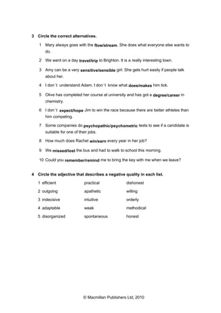 3 Circle the correct alternatives.
1 Mary always goes with the flow/stream. She does what everyone else wants to
do.
2 We went on a day travel/trip to Brighton. It is a really interesting town.
3 Amy can be a very sensitive/sensible girl. She gets hurt easily if people talk
about her.
4 I don ’t understand Adam. I don ’t know what does/makes him tick.
5 Olive has completed her course at university and has got a degree/career in
chemistry.
6 I don ’t expect/hope Jim to win the race because there are better athletes than
him competing.
7 Some companies do psychopathic/psychometric tests to see if a candidate is
suitable for one of their jobs.
8 How much does Rachel win/earn every year in her job?
9 We missed/lost the bus and had to walk to school this morning.
10 Could you remember/remind me to bring the key with me when we leave?

4 Circle the adjective that describes a negative quality in each list.
1 efficient

practical

dishonest

2 outgoing

apathetic

willing

3 indecisive

intuitive

orderly

4 adaptable

weak

methodical

5 disorganized

spontaneous

honest

© Macmillan Publishers Ltd, 2010

 