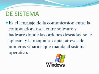DE SISTEMA
 Es el lenguaje de la comunicasion entre la
 computadora osea entre software y
 hadware donde las ordenes deseadas se le
 aplican y la maquina capta, atreves de
 numeros vinarios que manda al sistema
 operativo.
 