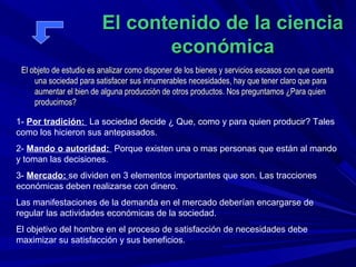 El contenido de la ciencia
                                económica
 El objeto de estudio es analizar como disponer de los bienes y servicios escasos con que cuenta
     una sociedad para satisfacer sus innumerables necesidades, hay que tener claro que para
     aumentar el bien de alguna producción de otros productos. Nos preguntamos ¿Para quien
     producimos?

1- Por tradición: La sociedad decide ¿ Que, como y para quien producir? Tales
como los hicieron sus antepasados.
2- Mando o autoridad: Porque existen una o mas personas que están al mando
y toman las decisiones.
3- Mercado: se dividen en 3 elementos importantes que son. Las tracciones
económicas deben realizarse con dinero.
Las manifestaciones de la demanda en el mercado deberían encargarse de
regular las actividades económicas de la sociedad.
El objetivo del hombre en el proceso de satisfacción de necesidades debe
maximizar su satisfacción y sus beneficios.
 
