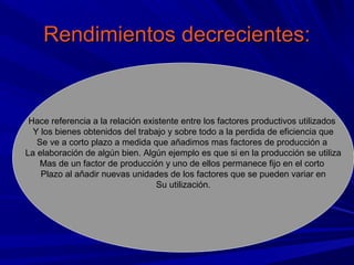 Rendimientos decrecientes:


 Hace referencia a la relación existente entre los factores productivos utilizados
  Y los bienes obtenidos del trabajo y sobre todo a la perdida de eficiencia que
   Se ve a corto plazo a medida que añadimos mas factores de producción a
La elaboración de algún bien. Algún ejemplo es que si en la producción se utiliza
    Mas de un factor de producción y uno de ellos permanece fijo en el corto
    Plazo al añadir nuevas unidades de los factores que se pueden variar en
                                  Su utilización.
 
