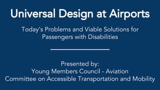 Universal Design at Airports
Today’s Problems and Viable Solutions for
Passengers with Disabilities
Presented by:
Young Members Council - Aviation
Committee on Accessible Transportation and Mobility
 