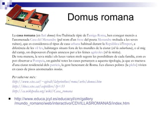 Domus romana http:// www.educa.jcyl.es / educacyl /cm/ gallery /mundo_romano/web/interactivo/CDVILLASROMANAS/ index.htm La  casa romana  (en  llatí   domus ) fou l'habitacle típic de l' antiga  Roma , ben conegut mercès a l'anomenada  Casa del  Menandre  (pel nom d'un  fresc  del poeta  Menandre  trobada a les seves ruïnes), que es considerava el tipus de casa  urbana  habitual durant la  República  i l' Imperi , a diferència de les  vil·les , habitatges situats fora de les muralles de la ciutat ( vil·la suburbana ), o al mig del camp, on disposaven d'espais annexos per a les feines  agrícoles  ( vil·la rústica ). De tota manera, la seva mida i els luxes varien molt segons les possibilitats de cada família, com es pot observar a  Pompeia , on gairebé totes les cases pertanyen a aquesta tipologia, ja que es tractava d'una ciutat residencial dels  patricis , la gent benestant de Roma. Les classes pobres (la  plebs ) vivien en cases de pisos anomenades  insulae . Per saber-ne més: http://www.xtec.cat/~sgiralt/labyrinthus/roma/urbs/domus.htm http://blocs.xtec.cat/ceiptillers/?p=33 http://ca.wikipedia.org/wiki/Casa_romana 