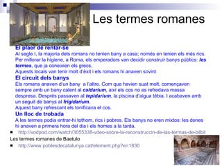 Les termes romanes http://vodpod.com/watch/3055338-vdeo-sobre-la-reconstruccin-de-las-termas-de-bilbilis?pod=chironis Les termes romanes de Baetulo http://www.poblesdecatalunya.cat/element.php?e=1830 El plaer de rentar-se Al segle I, la majoria dels romans no tenien bany a casa; només en tenien els més rics. Per millorar la higiene, a Roma, els emperadors van decidir construir banys públics:  les termes , que ja coneixien els grecs. Aquests locals van tenir molt d’èxit i els romans hi anaven sovint El circuit dels banys Els romans anaven d’un bany  a l’altre. Com que havien suat molt, començaven sempre amb un bany calent al  caldarium ,  així els cos no es refredava massa despresa. Després passaven al  tepidarium , la piscina d’aigua tèbia. I acabaven amb un seguit de ban y s al  frigidarium . Aquest bany refrescant  els  tonificava el cos. Un lloc de trobada A les termes podia entrar-hi tothom, rics i pobres. Els banys no eren mixtos: les dones hi anaven a primera hora del dia i els homes a la tarda. 
