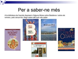 Per a saber-ne més A la biblioteca de l’escola disposem d’alguns llibres sobre Badalona i sobre els romans, pots cercar-los i llegir sobre allò què vols saber 