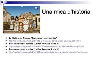 Una mica d’història La història de Roma a "Érase una vez el hombre" http://vodpod.com/watch/2155613-la-histria-de-roma-a-rase-una-vez-el-hombre Érase una vez el hombre (La Pax Romana. Parte II) http://vodpod.com/watch/3389691-rase-una-vez-el-hombre-la-pax-romana-parte-ii Érase una vez el hombre (La Pax Romana: Parte III) http://vodpod.com/watch/2142452-audentes-fortuna-iuvat-rase-una-vez-el-hombre-la-pax-romana 