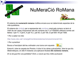 NuMeraCió RoMana El sistema de  numeració romana  s'utilitza encara avui en determinats aspectes de la vida quotidiana. El sistema de  símbols  per a representar els  nombres  creat pels romans va tenir el mèrit de ser capaç d'expressar tots els nombres de l'1 a l'1000000 utilitzant només set lletres: I per l'1, V pel 5, X pel 10, L pel 50, C pel 100, D pel 500 i M pel 1000. Per a saber-ne més http :// www.xtec.cat /~ smargeli /nombres/sistemes/romana/romana0.htm Per a practicar   Busca a l’escriptori del teu ordinador una icona com aquesta Entra-hi i obre la carpeta de  Pimària . A dins hi ha vàries subcarpetes, obre la que diu  Matemàtiques , en ella hi trobaràs una aplicació titulada  Els números romans. Et ve de gust fer una partideta? Ànim, a veure qui treu millor puntuació 