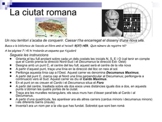 La ciutat romana Segueix les instruccions Orienta el teu full anotant sobre cada un dels costats les inicials N, S, E i O (cal tenir en compte que el  Cardo  prenia la direcció Nord-Sud i el  Decumanus  la direcció Est- Oest) Designa amb un punt C, el centre del teu full; aquest serà el centre de la vila nova A partir d’aquest punt, traça una línia en la direcció del lloc on neix el sol. Perllonga aquesta línia cap a l’Oest. Aquest carrer es denomina  Decumanus Maximus . A partir del punt C, marca cap al Nord una línia perpendicular al Decumanus; perllonga-la a continuació vers el Sud. Aquest carrer es diu el  Cardo Maximus . En el punt on es creuen el  Cardo  i el  Decumanus  situa el  Foro A partir del centre, trasllada sobre els dos eixos unes distàncies iguals dos a dos, en aquests punts s’obriran les quatre portes de la ciutat. Traça ara les muralles rectangulars; els seus murs han d’ésser paral·lels al Cardo i al Decumanus. A partir d’una quadrícula, fes aparèixer ara els altres carrers (cardus minors i decumanus minors) i els diferents barris (insula). Inventa’t ara un nom per a la vila que has fundat. Sobretot que soni ben romà Un nou territori s’acaba de conquerir. Caesar t’ha encarregat el disseny d’una nova vila. Busca a la biblioteca de l’escola un llibre amb el teixell:  9(37) HER.  Quin número de registre té? A les pàgines 7 i 41 hi trobaràs un esquema que t’ajudarà 