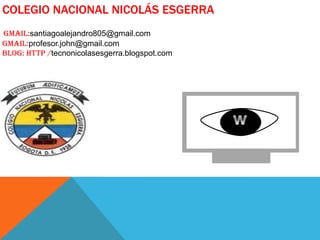 COLEGIO NACIONAL NICOLÁS ESGERRA
Gmail:santiagoalejandro805@gmail.com
Gmail:profesor.john@gmail.com
Blog: http /tecnonicolasesgerra.blogspot.com

 