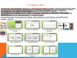 5.1. Aplicar un tema
No importa qué método utilices, el resultado será presentación: hacerlo a la hora
Crear una formas básicas de aplicar un tema a nuestra el mismo. Podrás observar como,
Existen dos presentación basada en un tema existente
al insertar una Nueva diapositiva,
Para crear la presentación, hacemos diseños disponibles han
de crearla o cambiarlo posteriormente.losclic en Archivo > Nuevo. cambiado
adaptándose al formato un tema tendíamos tema que se en blanco, en cambio
Tenunidades que siempre hay del tema. Y cualquier nuevo contenido crear nuevas en
En presente anteriores del curso aplicado. El a crearla aplica al tendrá su
formato.
presentacionesseleccionaremos la opción Temas.
esta ocasión es un tema por defecto llamado office.
Se desplegará un listado de temas. Selecciona el que tenga un diseño más
apropiado y pulsa el botón Crear.
Cambiar el tema de una presentación
Si ya teníamos la presentación creada, podemos modificar el tema que se
aplica a todas sus diapositivas desde la pestaña Diseño.

 