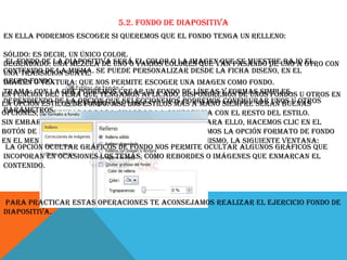5.2. Fondo de diapositiva
En ella podremos escoger si queremos que el fondo tenga un relleno:
Sólido: Es decir, un único color.
El fondo de la diapositiva será varios colores que van pasando de bajo el
Degradado: Una mezcla de uno o el color o la imagen que se muestreuno a otro con
contenido de lasuave. Se puede personalizar desde la ficha Diseño, en el
una transición misma.
grupo Fondo.
Imagen o textura: Que nos permite escoger una imagen como fondo.
Trama: Con la que podremos crear un fondo dispondremos de unos fondos
En función del tema que tengamos aplicado, de líneas y formas simples. u otros en
Dependiendo de la opción que seleccionemos podremos configurar unos u otros
la opción Estilos de fondo. Así, los estilos más a mano siempre serán buenas
parámetros.
opciones, ya pensadas para guardar la coherencia con el resto del estilo.
Sin embargo, también las podemos personalizar. Para ello, hacemos clic en el
botón de la esquina inferior derecha o seleccionamos la opción Formato de fondo
en el menú Estilos de fondo. El resultado será el mismo, la siguiente ventana:
La opción Ocultar gráficos de fondo nos permite ocultar algunos gráficos que
incoporan en ocasiones los temas, como rebordes o imágenes que enmarcan el
contenido.

Para practicar estas operaciones te aconsejamos realizar el ejercicio Fondo de
diapositiva.

 