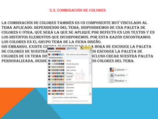 5.3. Combinación de colores
La combinación de colores también es un componente muy vinculado al
tema aplicado. Dependiendo del tema, dispondremos de una paleta de
colores u otra, que será la que se aplique por defecto en los textos y en
los distintos elementos que incorporemos. Por esta razón encontramos
los colores en el grupo Tema de la ficha Diseño.
Sin embargo, existe cierta flexibilidad a la hora de escoger la paleta
de colores de nuestra presentación. Podemos escoger la paleta de
colores de un tema distinto al aplicado, e incluso crear nuestra paleta
personalizada, desde la opción Crear nuevos colores del tema.

 