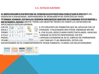 5.4. Estilos rápidos
Cuando incluimos elementos en nuestras diapositivas, como pueden ser tablas,
El botón donde está situado el cursor sirve para desplegar Más estilos.
gráficos o diagramas, dispondremos de herramientas específicas para
personalizarlos.los estilosveremos generales, que encontraremos en la pestaña
Y ahora, veamos Estas las rápidos más detenidamente en unidades posteriores.
Sin embargo,Dibujo:
Inicio, grupo normalmente todos los objetos tienen en común la capacidad de
aplicarles estilos rápidos.
Los estilos rápidos no son más que un conjunto de formatos que se aplican con un
sólo clic sobre el elemento seleccionado. Utilizarnos nos puede ahorrar mucho
tiempo y lo cierto es que se logra, con ellos, resultados espectaculares. Gracias
a ellos cualquier persona puede lograr un efecto profesional en sus
presentaciones, aunque no tenga apenas experiencia en el empleo de PowerPoint.
Veamos un ejemplo los estilos de las tablas y las imágenes, estos los
encontramos en su correspondiente ficha Formato, cuando los seleccionamos:

 