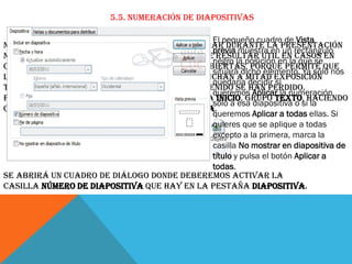 5.5. Numeración de diapositivas
El pequeño cuadro de Vista
Numerar las diapositivas que se van a mostrar durante la presentación
previa muestra en un rectángulo
no es algo muy frecuente. Sin embargo, puede resultar útil en casos en
negro la posición en la que se
conferencias o en exposiciones de puertas abiertas, porque permite que
situará dicho elemento. Ya sólo nos
las personas que llegan tarde o se reenganchan a mitad exposición
quedaría decidir si
tengan una idea aproximada de cuánto contenido se han perdido.
queremos Aplicar la numeración
Podemos incluir la numeración desde la ficha Inicio, grupo Texto, haciendo
sólo a esa diapositiva o si la
clic en la herramienta Número de diapositiva.
queremos Aplicar a todas ellas. Si
quieres que se aplique a todas
excepto a la primera, marca la
casilla No mostrar en diapositiva de
título y pulsa el botón Aplicar a
todas.
Se abrirá un cuadro de diálogo donde deberemos activar la
casilla Número de diapositiva que hay en la pestaña Diapositiva.

 
