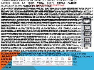 ¡Pongámonos manos a la obra! Lo primero será mostrar el
patrón desde la ficha Vista, grupo Vistas patrón.
Seleccionaremos Patrón5.6. diapositivas.
de Patrón de diapositivas
En encontrarnos en esta aquel que guarda la información en primer
El Al esta de diapositivas esvista, la cinta cambiará nuestra sobre el
patrón vista no veremos el contenido de mostrando
Disponemos diseños Patrón ya Se encuentra enLas herramientas activas
lugar losde herramientas mostrará visto patrón del tema que jerárquico
presentación. Lo que se que de hemoses elque nos el primer nivel tema o
tema y la ficha aplicados. diapositivas. permiten Editar el
el Fondo. También función es lo que hace (como veremos más adelante)
cambiarán en otras para de si estamos trabajando sobre la diapositiva
hayamos seleccionado. Configurar la página que, al insertar nuevas y modificar
de las diapositivas. Esto
la Orientación de la nuestra presentación, sede losapreciaremos Los diseños
principal o en lo hacemos sobre uno apliquen sus diseños.
En las miniaturas de la
diapositivas si diapositiva. zona de la izquierda diseños. Básicamente la
Si hacemos clic en la opción primera diapositiva representa al sólo están
diferencia escómo la porque así están definidos del patrón otro lo que
claramentelosque lasInsertar patrón de diapositivas podremospatrón, y patrón en
siempre son
mismos, herramientas de Diseño en el incluir
la presentación. De esta forma, alpodremos modificar diapositivas, podremos escoger
disponibles en las diapositivas deson instancias basadas en y
propio patrón. En ella tratar de insertar nuevas el estilo estos
nosotros insertamos, realmente, diseños.
entre los diseños de ambos patrones, pudiendo así escoger diapositivas.
formato de los elementos comunes a todas las entre dos temas distintos, por
diseños.
ejemplo.ahora los visto que el aparecerán en todas las
Por ejemplo, hemos textos que tema se aplica a todas las diapositivas.
Hasta
Otras opciones interesantes en el grupo Editar patrón son que contenga varios temas,
diapositivas del tematener una presentación Eliminar, que permite eliminar
Sin embargo, podemos de sus distintos niveles o los gráficos
diseños, y Conservar, que permite que el patrón se mantenga el la quedelinsertar
de fondo que ella más patrones. También hemos vistopresentación a pesar de
incluyendo en enmarcan el contenido, como en en caso al
que no hayaoscuro de la imagen. en él. uno de los diseños disponibles, pero
contorno ninguna diapositiva basada
nuevas diapositivas, debemos escoger
Si cerramos la vista patrón con el correspondiente botón,los diseños visualizar la mejor
El resto de diapositivas un diseño uno de volveremos que
si queremos podemos crear son cada personalizado quease adapte cinta
normalmente y patrón. Observa que una fina línea anteriormente. nuevo.
contiene el necesidades,vista que estábamos utilizando creando uno Volveremos
a nuestras se mostrará la modificando el patrón o discontinua
pues a entender todo dependencia. que hay estas diapositivasque el
representa dicha de nuestra presentación.
Para ver el contenido esto lo único Desde que tener claro es
podrás define previamente el para que, al insertar nuevas
patrón cambiar los diseños esquema de nuestras diapositivas, y que
diapositivas en la presentación, éstas presenten más o menos
luego ya somos nosotros quienes decidimos si incluir el diseño
propio. También podríamos crear diseños nuevos.
elementos, y más o menos diapositivas, así como escoger unos u otros
Es aconsejable que los cambios en el patrón se realicen
diseños. Pero la base siempre está creada. Y esta base es la que vamos a
antes de empezar a en estediapositivas en la presentación,
aprender a manejar crear apartado.
porque luego no podremos hacer que aquellas que ya hayan
sido insertadas cambien de patrón, estarán basadas en el
original.

 