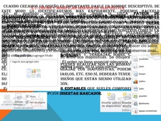 Cuando creamos Crear y modificar diseños de diapositiva descriptivo, de
5.7. un diseño es importante darle un nombre
este modo lo identificaremos más rápidamente. Podemos hacerlo
En el apartado anterior vimos que desde la vista Patrón de
seleccionándolo la observa los textos que incluye. Las frases Hagasería incluir el
Aprovechando lapodemospulsando Insertar lo quediapositiva, clic para pequeña
Si utilizáramos y modificar el botónCambiar nombre. Una agregar
diapositivas imagen, pestaña los diseños de haríamos así como crear
ventanita clic para agregar texto son un ejemploporloejemplo, una imagen otexto
título o Haga nos como este apartado aprenderemos cómo hacerlo Crear
propio objeto permitirá especificarlo. de que ocurría si escribiésemos una
nuevos diseños. En fijo en el diseño,
en Modificarconcreta. Utilizando los marcadores, conseguiremos disponer
la vista creamos
fotografía diseño un diseño podremos escogerlo al usuario a saber cómo
diseñoSi patrón. Son textos provisionales, informativos. Ayudan al insertar nuevas
Podemos modificar el diseño introducción de objetos.
actuar e identifican losnuestra la tanto
de un espacio que facilitaelementos. si lo hemos creado nosotros como si ya
diapositivas en distintos presentación.Para hacerlo, pulsaremos el
existía de Contenido quisiéramos crear un diseño con elEn cada caso deberemos
Pongamos un forma predeterminada en yade diapositivas. Ten presente nombre
La opción ejemplo. Si es el la ficha que el tema. título del apartado y el que, al
botón Insertar diseño en cuadroPatrón hemos visto en varias ocasiones,
escoger la forma crear un marcador de tipo texto de objeto: texto, mantener
del ponente, crear nuevas diapositivas, interese, tras aquella ideal es imágenes,
que que al podríamos que más nos se insertará aunque lo que esté seleccionada.
igual incluye botones de todos los tipos y escribir en él Haga clic para
siempre ponente. Si creáramos unaclips multimedia oeste diseño, alEn el clic sobre
Si nos interesara
agregar el los diseños seleccionada la diapositiva en imágenes. hacer ejemplo
gráficos, se encuentra preestablecidos. basadaprincipal, ya que realizar una
Excepto si tablas, SmartArt, diapositiva
en ese caso se
modificación sobre y uno que se inserta por formato que le hubiésemos nuevo
el texto éste vemos lugar, tras el de ellos, tomaría el aconsejable duplicar la
desparecería el texto introducido sería defecto escoger la posición en
siguiente último el título resto de diseños. Otra forma de al crear un dado
insertará en
diapositivaobjeto de tipo Contenido. y trabajar sobre la copia. Así,
la vista
en laha depatrón.
diseño y un desde es hacer clic patrón diapositivas. Se dibujará una línea entre
que vista insertarse
entre dos
conservaríamos ambas.
ellas y ahí será donde se incluya. El orden no tiene especial relevancia, pero será el que
Las modificaciones que se pueden realizar son las mismas que ya vimos
se tome en el menú Nueva diapositiva luego, en la vista normal.
cuando aprendíamos a trabajar con diapositivas. Podemos mover sus
elementos, eliminarlos, copiarlos, etc. Eso sí, deberás tener presente que
no se pueden eliminar los diseños que están siendo utilizados en alguna
diapositiva de la presentación.
Para incluir los elementos editables que suelen componer los diseños,
debemos utilizar la opción Insertar marcador.

 