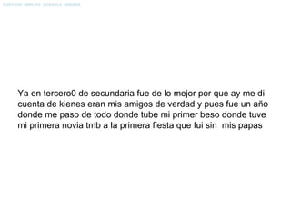Ya en tercero0 de secundaria fue de lo mejor por que ay me di cuenta de kienes eran mis amigos de verdad y pues fue un año donde me paso de todo donde tube mi primer beso donde tuve mi primera novia tmb a la primera fiesta que fui sin  mis papas 