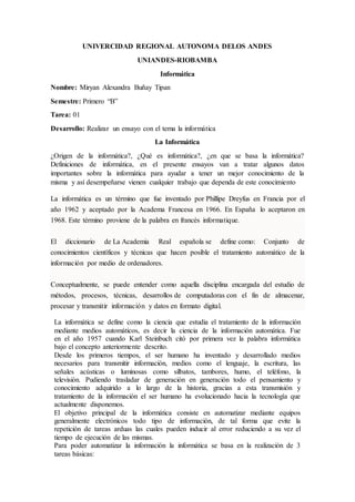 UNIVERCIDAD REGIONAL AUTONOMA DELOS ANDES
UNIANDES-RIOBAMBA
Informática
Nombre: Miryan Alexandra Buñay Tipan
Semestre: Primero “B”
Tarea: 01
Desarrollo: Realizar un ensayo con el tema la informática
La Informática
¿Origen de la informática?, ¿Qué es informática?, ¿en que se basa la informática?
Definiciones de informática, en el presente ensayos van a tratar algunos datos
importantes sobre la informática para ayudar a tener un mejor conocimiento de la
misma y así desempeñarse vienen cualquier trabajo que dependa de este conocimiento
La informática es un término que fue inventado por Phillipe Dreyfus en Francia por el
año 1962 y aceptado por la Academa Francesa en 1966. En España lo aceptaron en
1968. Este término proviene de la palabra en francés informatique.
El diccionario de La Academia Real española se define como: Conjunto de
conocimientos científicos y técnicas que hacen posible el tratamiento automático de la
información por medio de ordenadores.
Conceptualmente, se puede entender como aquella disciplina encargada del estudio de
métodos, procesos, técnicas, desarrollos de computadoras con el fin de almacenar,
procesar y transmitir información y datos en formato digital.
La informática se define como la ciencia que estudia el tratamiento de la información
mediante medios automáticos, es decir la ciencia de la información automática. Fue
en el año 1957 cuando Karl Steinbuch citó por primera vez la palabra informática
bajo el concepto anteriormente descrito.
Desde los primeros tiempos, el ser humano ha inventado y desarrollado medios
necesarios para transmitir información, medios como el lenguaje, la escritura, las
señales acústicas o luminosas como silbatos, tambores, humo, el teléfono, la
televisión. Pudiendo trasladar de generación en generación todo el pensamiento y
conocimiento adquirido a lo largo de la historia, gracias a esta transmisión y
tratamiento de la información el ser humano ha evolucionado hacia la tecnología que
actualmente disponemos.
El objetivo principal de la informática consiste en automatizar mediante equipos
generalmente electrónicos todo tipo de información, de tal forma que evite la
repetición de tareas arduas las cuales pueden inducir al error reduciendo a su vez el
tiempo de ejecución de las mismas.
Para poder automatizar la información la informática se basa en la realización de 3
tareas básicas:
 