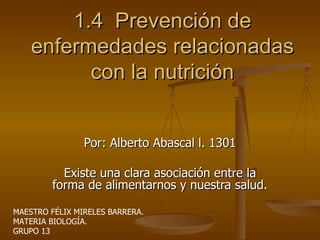 1.4  Prevención de enfermedades relacionadas con la nutrición Por: Alberto Abascal l. 1301 Existe una clara asociación entre la forma de alimentarnos y nuestra salud. MAESTRO FÉLIX MIRELES BARRERA. MATERIA BIOLOGÍA. GRUPO 13 