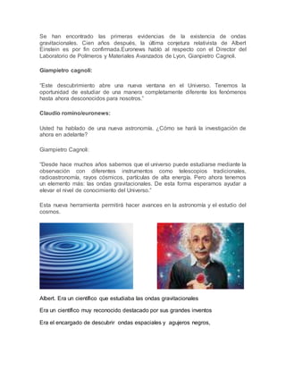 Se han encontrado las primeras evidencias de la existencia de ondas
gravitacionales. Cien años después, la última conjetura relativista de Albert
Einstein es por fin confirmada.Euronews habló al respecto con el Director del
Laboratorio de Polímeros y Materiales Avanzados de Lyon, Gianpietro Cagnoli.
Giampietro cagnoli:
“Este descubrimiento abre una nueva ventana en el Universo. Tenemos la
oportunidad de estudiar de una manera completamente diferente los fenómenos
hasta ahora desconocidos para nosotros.”
Claudio romino/euronews:
Usted ha hablado de una nueva astronomía. ¿Cómo se hará la investigación de
ahora en adelante?
Giampietro Cagnoli:
“Desde hace muchos años sabemos que el universo puede estudiarse mediante la
observación con diferentes instrumentos como telescopios tradicionales,
radioastronomía, rayos cósmicos, partículas de alta energía. Pero ahora tenemos
un elemento más: las ondas gravitacionales. De esta forma esperamos ayudar a
elevar el nivel de conocimiento del Universo.”
Esta nueva herramienta permitirá hacer avances en la astronomía y el estudio del
cosmos.
Albert. Era un científico que estudiaba las ondas gravitacionales
Era un científico muy reconocido destacado por sus grandes inventos
Era el encargado de descubrir ondas espaciales y agujeros negros,
 