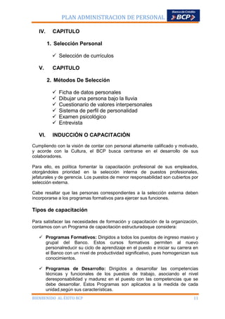 PLAN ADMINISTRACION DE PERSONAL
IV.

CAPITULO
1. Selección Personal
 Selección de currículos

V.

CAPITULO
2. Métodos De Selección







VI.

Ficha de datos personales
Dibujar una persona bajo la lluvia
Cuestionario de valores interpersonales
Sistema de perfil de personalidad
Examen psicológico
Entrevista

INDUCCIÓN O CAPACITACIÓN

Cumpliendo con la visión de contar con personal altamente calificado y motivado,
y acorde con la Cultura, el BCP busca centrarse en el desarrollo de sus
colaboradores.
Para ello, es política fomentar la capacitación profesional de sus empleados,
otorgándoles prioridad en la selección interna de puestos profesionales,
jefaturales y de gerencia. Los puestos de menor responsabilidad son cubiertos por
selección externa.
Cabe resaltar que las personas correspondientes a la selección externa deben
incorporarse a los programas formativos para ejercer sus funciones.

Tipos de capacitación
Para satisfacer las necesidades de formación y capacitación de la organización,
contamos con un Programa de capacitación estructuradoque considera:
 Programas Formativos: Dirigidos a todos los puestos de ingreso masivo y
grupal del Banco. Estos cursos formativos permiten al nuevo
personalreducir su ciclo de aprendizaje en el puesto e iniciar su carrera en
el Banco con un nivel de productividad significativo, pues homogenizan sus
conocimientos.
 Programas de Desarrollo: Dirigidos a desarrollar las competencias
técnicas y funcionales de los puestos de trabajo, asociando el nivel
deresponsabilidad y madurez en el puesto con las competencias que se
debe desarrollar. Estos Programas son aplicados a la medida de cada
unidad,según sus características.
BIENBENIDO AL ÉXITO BCP

11

 