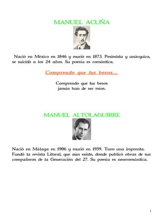 MANUEL ACUÑA




 Nació en México en 1846 y murió en 1873. Pesimista y anárquico,
se suicidó a los 24 años. Su poesía es romántica.

                Comprendo que tus besos…

                     Comprendo que tus besos
                      jamás han de ser míos.




               MANUEL ALTOLAGUIRRE




Nació en Málaga en 1906 y murió en 1959. Tuvo una imprenta.
Fundó la revista Litoral, que aún existe, donde publicó obras de sus
compañeros de la Generación del 27. Su poesía es neorromántica.




                                                                   1
 