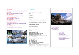 LA CATEDRAL                                   ITINERARIO
ES LA IGLESIA MÁS GRANDE TODA SUDAMERICA.                                                  LAS 7 IGLESIAS MAS IMPORTANTES DE CUENCA
SAN BLAS                                    LA DURACION DE ESTE TOUR SERA
UNA IGLESIA CONSTRUIDA EN PIEDRA.            -1 DIA
SAN SEBASTIAN
                                            -1 NOCHE
UNA IGLESIA DE TIEMPOS COLONIALES.
MARIA AUXILIADORA                           MIERCOLES
UNA IGLESIA MUY ATRACTIVA.
SAN FRANCISCO                               LES RECOJEREMOS EN EL AREOPUERTO 6:30PM
FUE COSTRUIDA EN LOS SIGLOS
LA CATEDRAL ANTIGUA                         LES TRASLADAREMOS AL HOTEL “EL DORADO”
ACTUALMENTE MUSEO DE CUENCA DE GRAN
AFLUENCIA.                                  SE REGISTRARAN 7:00 PM
SAN ALFONSO                                                                                         SEMANA SANTA
UNA IGLESIA DE GRAN TRYECTORIA.             MERNDARAN 7:30 PM
                                                                                             TOUR 2011/2012
                                                                                           EL JUEVES SANTO
                                            DORMIRAN ALAS 8:30 PM
                                            JUEVES                                            1 NOCHE / 1 DIA

                                            DESAYUNARAN 7:00 AM                                          - SAN BLAS
                                            SALDREMOS AL RECORRIDO 7:40 AM                                - LA CATEDRAL
                                            VISITAREMOS LA CATRDRAL 8:00                                  - SAN SEBASTIAN
                                            LA CATEDRAL ANTIGUA Y MUSEO ACTUAL 9:30                       - MARIA AUXILIADORA
                                            SAN FRANCISCO 10:30                                           - SAN FRANCISCO
                                            10:30 TOMAREMOS UN REFRIGERIO                                 - LA CATEDRAL ANTUGUA
                                            SAN BLAS 11:00
                                                                                                           - SAN ALFONSO
                                            SAN ALFONSO:12:30
                                            SAN SEBASTIAN 1:40
                                            2:00 ALMORSAREMOS EN “ ORO MAR”
                                            MARIA AUXILIADORA 3:30
                                            DESPUES IREMOS DE COMPRAS AL “ MALL DEL RIO”
                                            REGRESAREMOS AL HOTEL 6:00 PARA LA DESPEDID
 