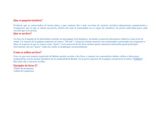 Que es paquete turístico?
Producto que se comercializa de forma única y que contiene dos o más servicios de carácter turístico (alojamiento, manutención y
transporte), por el que se abona un precio, dentro del cual el consumidor no es capaz de establecer un precio individual para cada
servicio que se le presta.
Que es un foro?

Un foro en el mundo de la informática consiste en una página web dinámica, en donde se generan discusiones relativas a una serie de
temas. Un usuario de la página comienza un tema o "thread", y luego los demás usuarios van contestando o posteando sus respuestas o
ideas al respecto, lo que se conoce como "posts"; en la mayoría de los foros incluso quien comenzó la discusión puede participar
activamente con sus "posts", todos los cuales se despliegan secuencialmente.

Como se utiliza un foro?
Una vez que eres usuario registrado de Bubok, puedes acceder a los foros y exponer tus comentarios, dudas, críticas e ideas para
compartirlas con los demás miembros de la comunidad de Bubok. En la parte superior de la página encontrarás el enlace “FOROS”.
Haz click ahí y entrarás en ellos.
Ejemplos de foros 2?
Tablas de preguntas
Tablas de respuestas
 