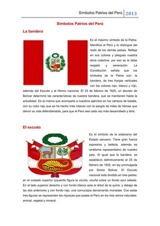 Símbolos Patrios del Perú 2013
Símbolos Patrios del Perú
La bandera
Es el máximo símbolo de la Patria.
Identifica al Perú y lo distingue del
resto de los demás países. Refleja
en sus colores y pliegues nuestra
alma colectiva, por eso se le debe
respeto y veneración. La
Constitución señala que los
símbolos de la Patria son: la
bandera, de tres franjas verticales
con los colores rojo, blanco y rojo,
además del Escudo y el Himno nacional. El 25 de febrero de 1825, un decreto de
Bolívar determinó las características de nuestra bandera, que se mantienen hasta la
actualidad. Es la misma que acompaña a nuestros ejércitos en los campos de batalla,
con su color rojo que se ha hecho más intenso con la sangre de miles de héroes que
dieron su vida defendiéndola, para que el Perú sea cada vez más desarrollado y libre.
El escudo
Es el símbolo de la soberanía del
Estado peruano. Tiene gran fuerza
expresiva y belleza, además es
emblema representativo de nuestro
país. Al igual que la bandera, se
estableció definitivamente el 25 de
febrero de 1825, en ley promulgada
por Simón Bolívar. El Escudo
nacional está dividido en tres partes:
en el costado superior izquierdo figura la vicuña, vicuña sobre un fondo azul celeste.
En el lado superior derecho y con fondo blanco esta el árbol de la quina; y debajo de
las dos anteriores y con fondo rojo, una cornucopia derramando monedas. Con estas
tres figuras se representan las riquezas que posee el Perú en los tres reinos naturales:
animal, vegetal y mineral.
 